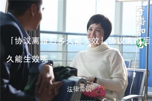 「协议离婚后多久能生效」协议离婚后多久能生效呢