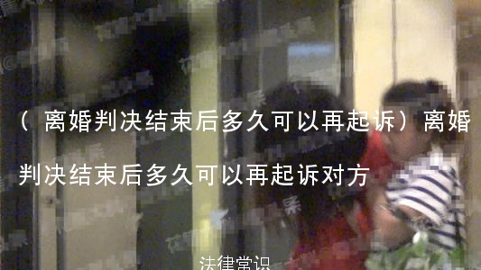 (离婚判决结束后多久可以再起诉)离婚判决结束后多久可以再起诉对方