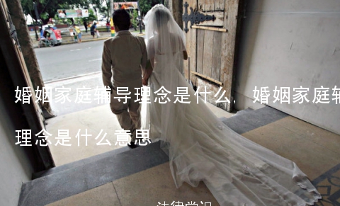 婚姻家庭辅导理念是什么,婚姻家庭辅导理念是什么意思