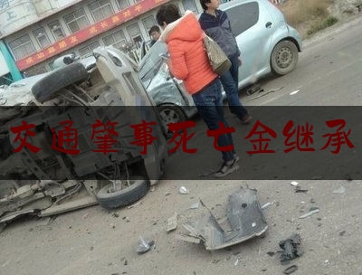 实事观点讯息:交通肇事死亡金继承,肇事司机死亡谁来赔偿