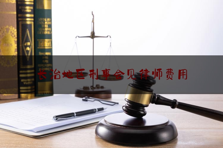 长治地区刑事会见律师费用（律师刑事会见需要什么手续）