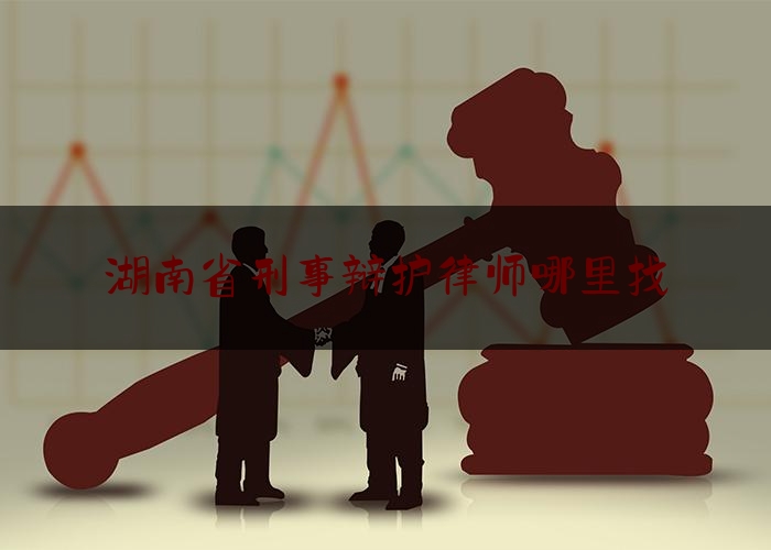 湖南省刑事辩护律师哪里找（湖南省刑事案件知名律师）