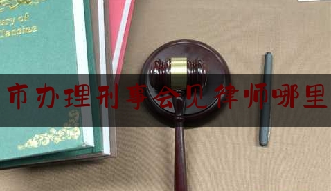 芒市办理刑事会见律师哪里找（刑事案件律师会见请律师带话都带些什么）