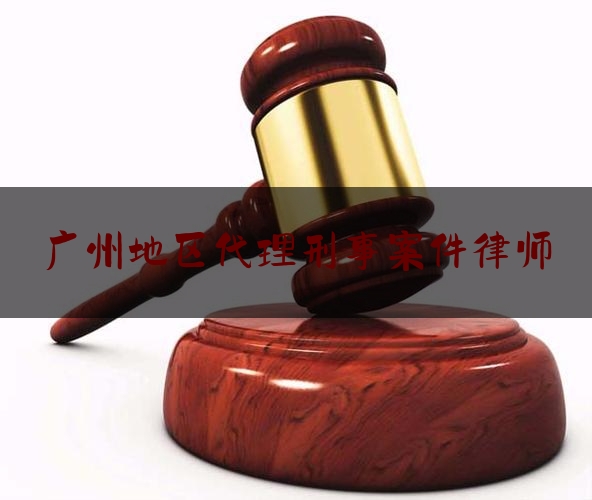 广州地区代理刑事案件律师（广州知名刑事律师电话）