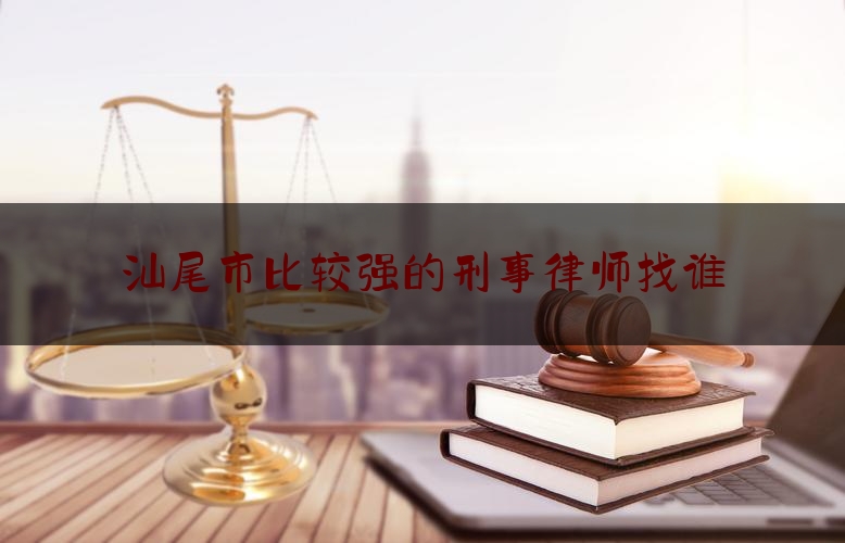 汕尾市比较强的刑事律师找谁（汕尾刑事律师电话咨询）