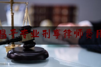 昌平专业刑事律师费用（北京刑事案件律师多少钱）