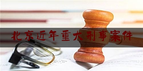 北京近年重大刑事案件（北京近年重大刑事案件有哪些）