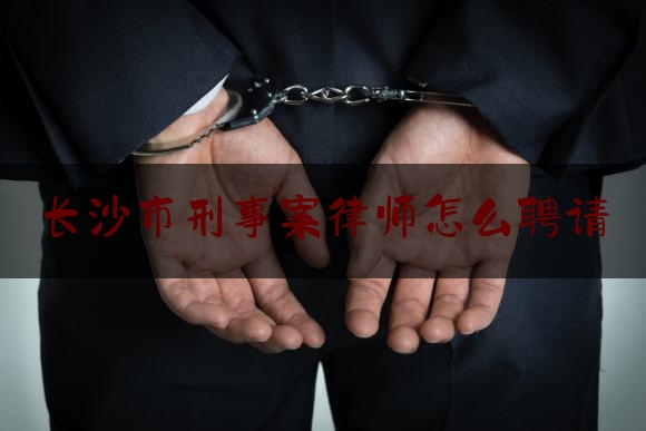 长沙市刑事案律师怎么聘请（长沙刑事案件好律师）