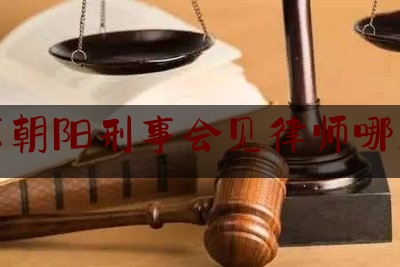 北京朝阳刑事会见律师哪里找（朝阳刑事案件律师）