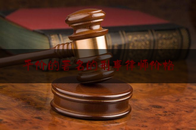 平价的著名的刑事律师价格（十大律师知名刑事律师）