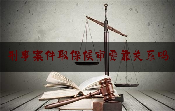 刑事案件取保候审要靠关系吗（刑事取保候审好办吗）