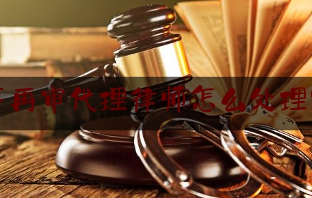 最新热点解说刑事再审代理律师怎么处理官司,申请再审律师怎么收费