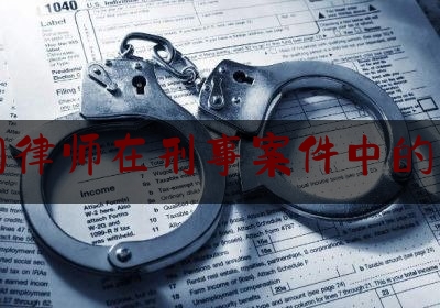 中国律师在刑事案件中的作用（中国律师在刑事案件中的作用有哪些）