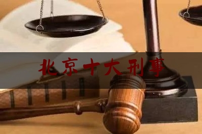 北京十大刑事（北京十大刑事知名律师）