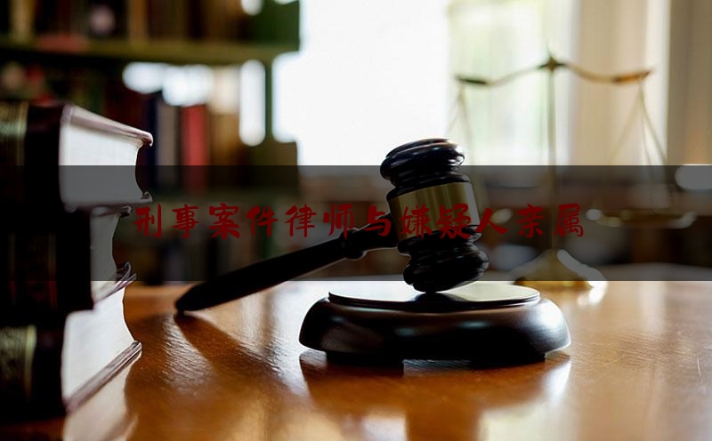 刑事案件律师与嫌疑人亲属（律师了解的刑事案件情况能和家属说吗）