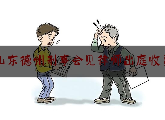 山东德州刑事会见律师出庭收费（律师会见刑拘人员时间）