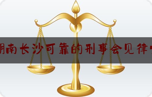 湖南长沙可靠的刑事会见律师（长沙刑事案件会见）