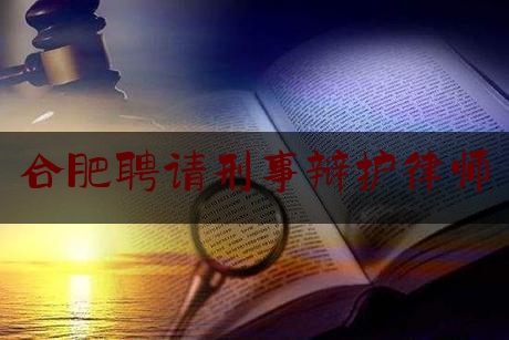 合肥聘请刑事辩护律师（合肥刑事案件律师辩护）