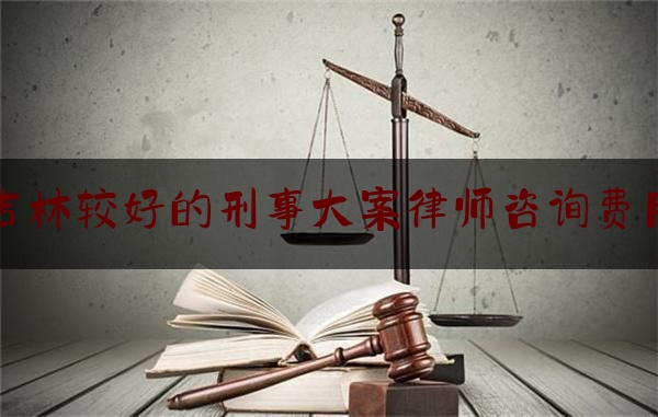 [热门]专业速递:吉林较好的刑事大案律师咨询费用,打官司请律师费用标准