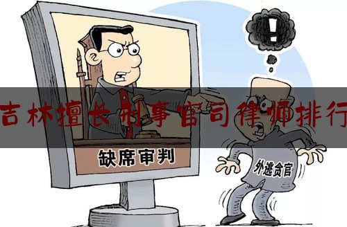 吉林擅长刑事官司律师排行（吉林市刑辩律师）