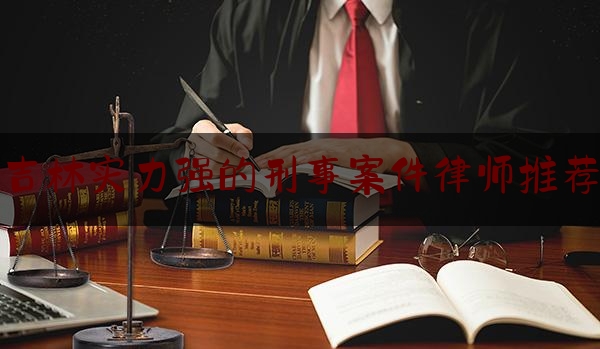 吉林实力强的刑事案件律师推荐（吉林最厉害的律师）