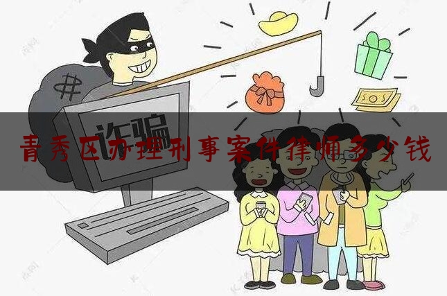 青秀区办理刑事案件律师多少钱（办理刑事律师联系方式）