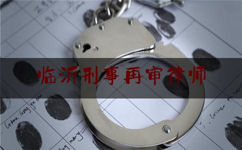 临沂刑事再审律师（临沂刑事再审律师费用）