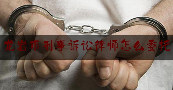 龙岩市刑事诉讼律师怎么委托（刑事案件委托律师需要向法院提交什么材料）