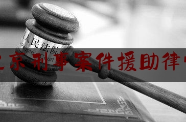 北京刑事案件援助律师（北京刑事案件援助律师名单）